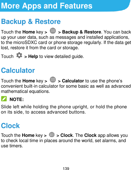  139 More Apps and Features Backup &amp; Restore Touch the Home key &gt;   &gt; Backup &amp; Restore. You can back up your user data, such as messages and installed applications, to the microSDXC card or phone storage regularly. If the data get lost, restore it from the card or storage. Touch    &gt; Help to view detailed guide. Calculator Touch the Home key &gt;   &gt; Calculator to use the phone’s convenient built-in calculator for some basic as well as advanced mathematical equations.  NOTE: Slide left while holding the phone upright, or hold the phone on its side, to access advanced buttons. Clock Touch the Home key &gt;    &gt; Clock. The Clock app allows you to check local time in places around the world, set alarms, and use timers. 