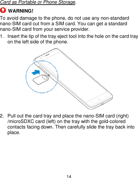  14 Card as Portable or Phone Storage.  WARNING! To avoid damage to the phone, do not use any non-standard nano-SIM card cut from a SIM card. You can get a standard nano-SIM card from your service provider. 1.  Insert the tip of the tray eject tool into the hole on the card tray on the left side of the phone.  2.  Pull out the card tray and place the nano-SIM card (right) /microSDXC card (left) on the tray with the gold-colored contacts facing down. Then carefully slide the tray back into place. 