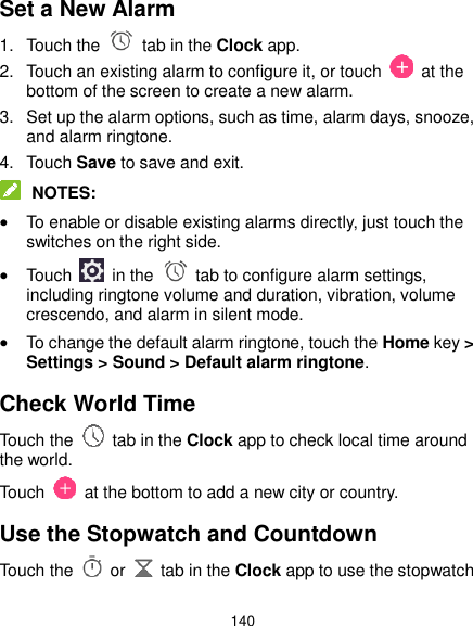  140 Set a New Alarm 1.  Touch the   tab in the Clock app. 2.  Touch an existing alarm to configure it, or touch    at the bottom of the screen to create a new alarm. 3.  Set up the alarm options, such as time, alarm days, snooze, and alarm ringtone. 4.  Touch Save to save and exit.  NOTES:  To enable or disable existing alarms directly, just touch the switches on the right side.  Touch    in the   tab to configure alarm settings, including ringtone volume and duration, vibration, volume crescendo, and alarm in silent mode.  To change the default alarm ringtone, touch the Home key &gt; Settings &gt; Sound &gt; Default alarm ringtone. Check World Time Touch the   tab in the Clock app to check local time around the world. Touch    at the bottom to add a new city or country. Use the Stopwatch and Countdown Touch the   or    tab in the Clock app to use the stopwatch 