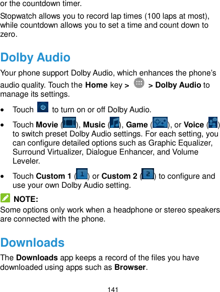  141 or the countdown timer. Stopwatch allows you to record lap times (100 laps at most), while countdown allows you to set a time and count down to zero. Dolby Audio Your phone support Dolby Audio, which enhances the phone’s audio quality. Touch the Home key &gt;   &gt; Dolby Audio to manage its settings.  Touch    to turn on or off Dolby Audio.  Touch Movie ( ), Music ( ), Game ( ), or Voice ( ) to switch preset Dolby Audio settings. For each setting, you can configure detailed options such as Graphic Equalizer, Surround Virtualizer, Dialogue Enhancer, and Volume Leveler.  Touch Custom 1 ( ) or Custom 2 ( ) to configure and use your own Dolby Audio setting.   NOTE: Some options only work when a headphone or stereo speakers are connected with the phone. Downloads The Downloads app keeps a record of the files you have downloaded using apps such as Browser. 