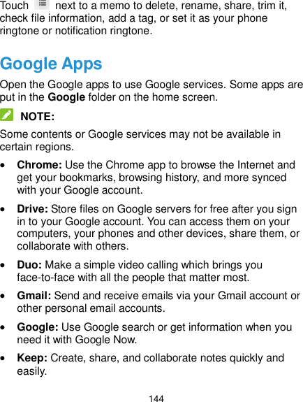  144 Touch    next to a memo to delete, rename, share, trim it, check file information, add a tag, or set it as your phone ringtone or notification ringtone. Google Apps Open the Google apps to use Google services. Some apps are put in the Google folder on the home screen.  NOTE: Some contents or Google services may not be available in certain regions.  Chrome: Use the Chrome app to browse the Internet and get your bookmarks, browsing history, and more synced with your Google account.  Drive: Store files on Google servers for free after you sign in to your Google account. You can access them on your computers, your phones and other devices, share them, or collaborate with others.  Duo: Make a simple video calling which brings you face-to-face with all the people that matter most.  Gmail: Send and receive emails via your Gmail account or other personal email accounts.  Google: Use Google search or get information when you need it with Google Now.  Keep: Create, share, and collaborate notes quickly and easily. 