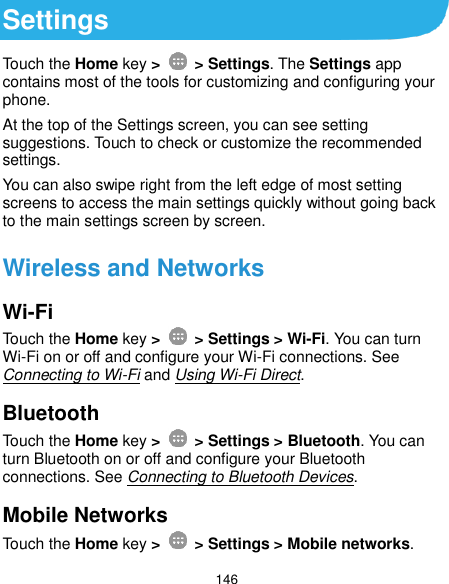  146 Settings Touch the Home key &gt;    &gt; Settings. The Settings app contains most of the tools for customizing and configuring your phone. At the top of the Settings screen, you can see setting suggestions. Touch to check or customize the recommended settings. You can also swipe right from the left edge of most setting screens to access the main settings quickly without going back to the main settings screen by screen. Wireless and Networks Wi-Fi Touch the Home key &gt;    &gt; Settings &gt; Wi-Fi. You can turn Wi-Fi on or off and configure your Wi-Fi connections. See Connecting to Wi-Fi and Using Wi-Fi Direct. Bluetooth Touch the Home key &gt;    &gt; Settings &gt; Bluetooth. You can turn Bluetooth on or off and configure your Bluetooth connections. See Connecting to Bluetooth Devices. Mobile Networks Touch the Home key &gt;    &gt; Settings &gt; Mobile networks. 