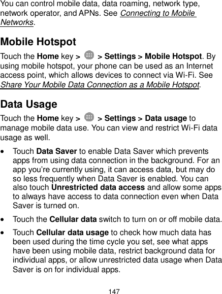  147 You can control mobile data, data roaming, network type, network operator, and APNs. See Connecting to Mobile Networks. Mobile Hotspot Touch the Home key &gt;    &gt; Settings &gt; Mobile Hotspot. By using mobile hotspot, your phone can be used as an Internet access point, which allows devices to connect via Wi-Fi. See Share Your Mobile Data Connection as a Mobile Hotspot. Data Usage Touch the Home key &gt;    &gt; Settings &gt; Data usage to manage mobile data use. You can view and restrict Wi-Fi data usage as well.  Touch Data Saver to enable Data Saver which prevents apps from using data connection in the background. For an app you’re currently using, it can access data, but may do so less frequently when Data Saver is enabled. You can also touch Unrestricted data access and allow some apps to always have access to data connection even when Data Saver is turned on.  Touch the Cellular data switch to turn on or off mobile data.  Touch Cellular data usage to check how much data has been used during the time cycle you set, see what apps have been using mobile data, restrict background data for individual apps, or allow unrestricted data usage when Data Saver is on for individual apps. 