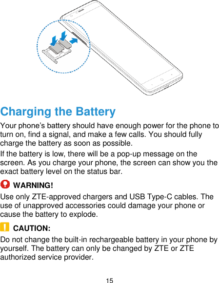  15  Charging the Battery Your phone’s battery should have enough power for the phone to turn on, find a signal, and make a few calls. You should fully charge the battery as soon as possible. If the battery is low, there will be a pop-up message on the screen. As you charge your phone, the screen can show you the exact battery level on the status bar.  WARNING! Use only ZTE-approved chargers and USB Type-C cables. The use of unapproved accessories could damage your phone or cause the battery to explode.   CAUTION: Do not change the built-in rechargeable battery in your phone by yourself. The battery can only be changed by ZTE or ZTE authorized service provider. 