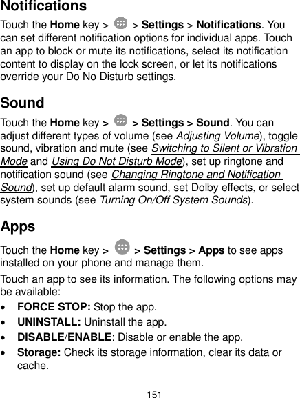  151 Notifications Touch the Home key &gt;   &gt; Settings &gt; Notifications. You can set different notification options for individual apps. Touch an app to block or mute its notifications, select its notification content to display on the lock screen, or let its notifications override your Do No Disturb settings. Sound Touch the Home key &gt;    &gt; Settings &gt; Sound. You can adjust different types of volume (see Adjusting Volume), toggle sound, vibration and mute (see Switching to Silent or Vibration Mode and Using Do Not Disturb Mode), set up ringtone and notification sound (see Changing Ringtone and Notification Sound), set up default alarm sound, set Dolby effects, or select system sounds (see Turning On/Off System Sounds). Apps Touch the Home key &gt;   &gt; Settings &gt; Apps to see apps installed on your phone and manage them. Touch an app to see its information. The following options may be available:  FORCE STOP: Stop the app.    UNINSTALL: Uninstall the app.  DISABLE/ENABLE: Disable or enable the app.  Storage: Check its storage information, clear its data or cache. 
