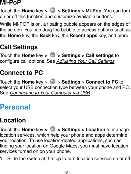  154 Mi-PoP Touch the Home key &gt;    &gt; Settings &gt; Mi-Pop. You can turn on or off this function and customize available buttons.   While Mi-POP is on, a floating bubble appears on the edges of the screen. You can drag the bubble to access buttons such as the Home key, the Back key, the Recent apps key, and more.   Call Settings Touch the Home key &gt;    &gt; Settings &gt; Call settings to configure call options. See Adjusting Your Call Settings. Connect to PC Touch the Home key &gt;    &gt; Settings &gt; Connect to PC to select your USB connection type between your phone and PC. See Connecting to Your Computer via USB. Personal Location Touch the Home key &gt;    &gt; Settings &gt; Location to manage location services, which help your phone and apps determine your location. To use location-related applications, such as finding your location on Google Maps, you must have location services turned on on your phone. 1.  Slide the switch at the top to turn location services on or off. 