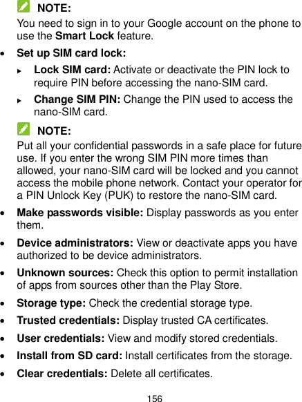  156  NOTE: You need to sign in to your Google account on the phone to use the Smart Lock feature.  Set up SIM card lock:    Lock SIM card: Activate or deactivate the PIN lock to require PIN before accessing the nano-SIM card.  Change SIM PIN: Change the PIN used to access the nano-SIM card.  NOTE: Put all your confidential passwords in a safe place for future use. If you enter the wrong SIM PIN more times than allowed, your nano-SIM card will be locked and you cannot access the mobile phone network. Contact your operator for a PIN Unlock Key (PUK) to restore the nano-SIM card.  Make passwords visible: Display passwords as you enter them.  Device administrators: View or deactivate apps you have authorized to be device administrators.  Unknown sources: Check this option to permit installation of apps from sources other than the Play Store.  Storage type: Check the credential storage type.  Trusted credentials: Display trusted CA certificates.  User credentials: View and modify stored credentials.  Install from SD card: Install certificates from the storage.  Clear credentials: Delete all certificates. 