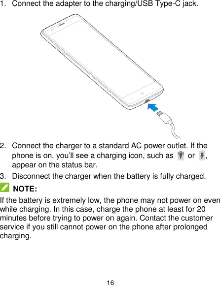  16 1.  Connect the adapter to the charging/USB Type-C jack.    2.  Connect the charger to a standard AC power outlet. If the phone is on, you’ll see a charging icon, such as   or  , appear on the status bar. 3.  Disconnect the charger when the battery is fully charged.  NOTE: If the battery is extremely low, the phone may not power on even while charging. In this case, charge the phone at least for 20 minutes before trying to power on again. Contact the customer service if you still cannot power on the phone after prolonged charging. 