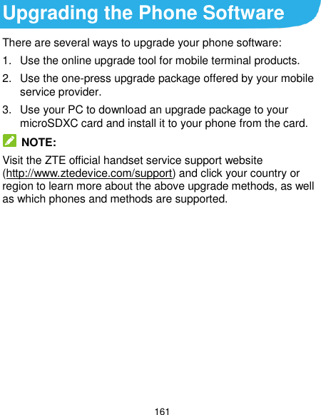  161 Upgrading the Phone Software There are several ways to upgrade your phone software: 1.  Use the online upgrade tool for mobile terminal products. 2.  Use the one-press upgrade package offered by your mobile service provider. 3.  Use your PC to download an upgrade package to your microSDXC card and install it to your phone from the card.  NOTE: Visit the ZTE official handset service support website (http://www.ztedevice.com/support) and click your country or region to learn more about the above upgrade methods, as well as which phones and methods are supported.         
