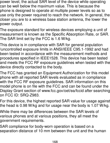  168 power level, the actual SAR level of the device while operating can be well below the maximum value. This is because the phone is designed to operate at multiple power levels so as to use only the power required to reach the network. In general, the closer you are to a wireless base station antenna, the lower the power output. The exposure standard for wireless devices employing a unit of measurement is known as the Specific Absorption Rate, or SAR. The SAR limit set by the FCC is 1.6 W/kg. This device is in compliance with SAR for general population /uncontrolled exposure limits in ANSI/IEEE C95.1-1992 and had been tested in accordance with the measurement methods and procedures specified in IEEE1528. This device has been tested and meets the FCC RF exposure guidelines when tested with the device directly contacted to the body. The FCC has granted an Equipment Authorization for this model phone with all reported SAR levels evaluated as in compliance with the FCC RF exposure guidelines. SAR information on this model phone is on file with the FCC and can be found under the Display Grant section of www.fcc.gov/oet/ea/fccid after searching on FCC ID: SRQ-Z983. For this device, the highest reported SAR value for usage against the head is 0.98 W/kg and for usage near the body is 1.07 W/kg. While there may be differences between the SAR levels of various phones and at various positions, they all meet the government requirements. SAR compliance for body-worn operation is based on a separation distance of 10 mm between the unit and the human 