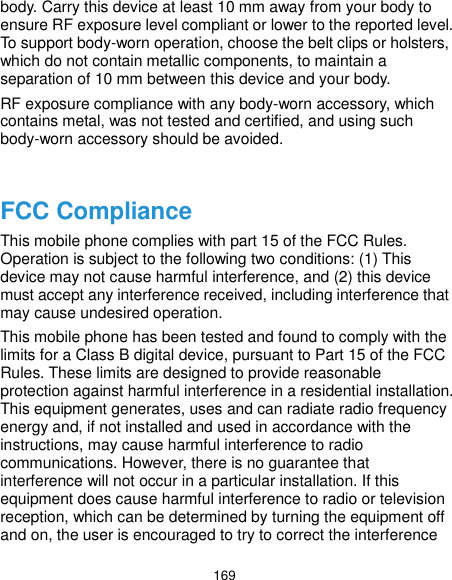  169 body. Carry this device at least 10 mm away from your body to ensure RF exposure level compliant or lower to the reported level. To support body-worn operation, choose the belt clips or holsters, which do not contain metallic components, to maintain a separation of 10 mm between this device and your body. RF exposure compliance with any body-worn accessory, which contains metal, was not tested and certified, and using such body-worn accessory should be avoided.  FCC Compliance This mobile phone complies with part 15 of the FCC Rules. Operation is subject to the following two conditions: (1) This device may not cause harmful interference, and (2) this device must accept any interference received, including interference that may cause undesired operation. This mobile phone has been tested and found to comply with the limits for a Class B digital device, pursuant to Part 15 of the FCC Rules. These limits are designed to provide reasonable protection against harmful interference in a residential installation. This equipment generates, uses and can radiate radio frequency energy and, if not installed and used in accordance with the instructions, may cause harmful interference to radio communications. However, there is no guarantee that interference will not occur in a particular installation. If this equipment does cause harmful interference to radio or television reception, which can be determined by turning the equipment off and on, the user is encouraged to try to correct the interference 