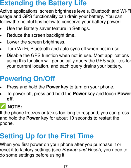 17 Extending the Battery Life Active applications, screen brightness levels, Bluetooth and Wi-Fi usage and GPS functionality can drain your battery. You can follow the helpful tips below to conserve your battery power:  Use the Battery saver feature in Settings.  Reduce the screen backlight time.  Lower the screen brightness.  Turn Wi-Fi, Bluetooth and auto-sync off when not in use.  Disable the GPS function when not in use. Most applications using this function will periodically query the GPS satellites for your current location, and each query drains your battery. Powering On/Off  Press and hold the Power key to turn on your phone.  To power off, press and hold the Power key and touch Power off.  NOTE: If the phone freezes or takes too long to respond, you can press and hold the Power key for about 10 seconds to restart the phone. Setting Up for the First Time When you first power on your phone after you purchase it or reset it to factory settings (see Backup and Reset), you need to do some settings before using it.   