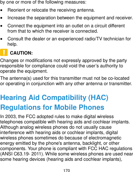  170 by one or more of the following measures:  Reorient or relocate the receiving antenna.  Increase the separation between the equipment and receiver.  Connect the equipment into an outlet on a circuit different from that to which the receiver is connected.  Consult the dealer or an experienced radio/TV technician for help.   CAUTION:   Changes or modifications not expressly approved by the party responsible for compliance could void the user’s authority to operate the equipment. The antenna(s) used for this transmitter must not be co-located or operating in conjunction with any other antenna or transmitter. Hearing Aid Compatibility (HAC) Regulations for Mobile Phones In 2003, the FCC adopted rules to make digital wireless telephones compatible with hearing aids and cochlear implants. Although analog wireless phones do not usually cause interference with hearing aids or cochlear implants, digital wireless phones sometimes do because of electromagnetic energy emitted by the phone&apos;s antenna, backlight, or other components. Your phone is compliant with FCC HAC regulations (ANSI C63.19- 2011). While some wireless phones are used near some hearing devices (hearing aids and cochlear implants), 
