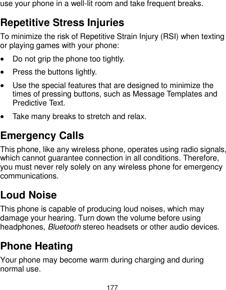  177 use your phone in a well-lit room and take frequent breaks. Repetitive Stress Injuries To minimize the risk of Repetitive Strain Injury (RSI) when texting or playing games with your phone:  Do not grip the phone too tightly.  Press the buttons lightly.  Use the special features that are designed to minimize the times of pressing buttons, such as Message Templates and Predictive Text.  Take many breaks to stretch and relax. Emergency Calls This phone, like any wireless phone, operates using radio signals, which cannot guarantee connection in all conditions. Therefore, you must never rely solely on any wireless phone for emergency communications. Loud Noise This phone is capable of producing loud noises, which may damage your hearing. Turn down the volume before using headphones, Bluetooth stereo headsets or other audio devices. Phone Heating Your phone may become warm during charging and during normal use. 