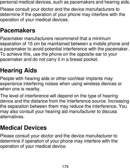  179 personal medical devices, such as pacemakers and hearing aids. Please consult your doctor and the device manufacturers to determine if the operation of your phone may interfere with the operation of your medical devices. Pacemakers Pacemaker manufacturers recommend that a minimum separation of 15 cm be maintained between a mobile phone and a pacemaker to avoid potential interference with the pacemaker. To achieve this, use the phone on the opposite ear to your pacemaker and do not carry it in a breast pocket. Hearing Aids People with hearing aids or other cochlear implants may experience interfering noises when using wireless devices or when one is nearby. The level of interference will depend on the type of hearing device and the distance from the interference source. Increasing the separation between them may reduce the interference. You may also consult your hearing aid manufacturer to discuss alternatives. Medical Devices Please consult your doctor and the device manufacturer to determine if operation of your phone may interfere with the operation of your medical device. 