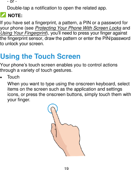  19 - or - Double-tap a notification to open the related app.   NOTE: If you have set a fingerprint, a pattern, a PIN or a password for your phone (see Protecting Your Phone With Screen Locks and Using Your Fingerprint), you’ll need to press your finger against the fingerprint sensor, draw the pattern or enter the PIN/password to unlock your screen. Using the Touch Screen Your phone’s touch screen enables you to control actions through a variety of touch gestures.  Touch When you want to type using the onscreen keyboard, select items on the screen such as the application and settings icons, or press the onscreen buttons, simply touch them with your finger.  