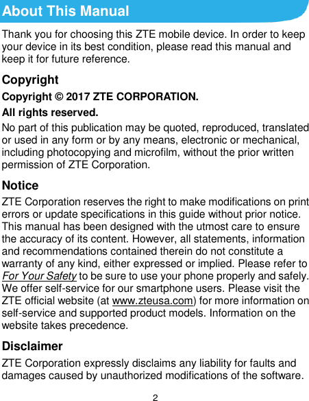  2 About This Manual Thank you for choosing this ZTE mobile device. In order to keep your device in its best condition, please read this manual and keep it for future reference. Copyright Copyright © 2017 ZTE CORPORATION. All rights reserved. No part of this publication may be quoted, reproduced, translated or used in any form or by any means, electronic or mechanical, including photocopying and microfilm, without the prior written permission of ZTE Corporation. Notice ZTE Corporation reserves the right to make modifications on print errors or update specifications in this guide without prior notice. This manual has been designed with the utmost care to ensure the accuracy of its content. However, all statements, information and recommendations contained therein do not constitute a warranty of any kind, either expressed or implied. Please refer to For Your Safety to be sure to use your phone properly and safely. We offer self-service for our smartphone users. Please visit the ZTE official website (at www.zteusa.com) for more information on self-service and supported product models. Information on the website takes precedence. Disclaimer ZTE Corporation expressly disclaims any liability for faults and damages caused by unauthorized modifications of the software. 