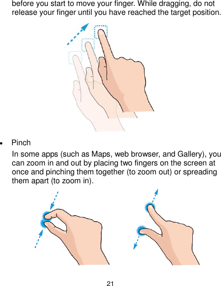  21 before you start to move your finger. While dragging, do not release your finger until you have reached the target position.   Pinch In some apps (such as Maps, web browser, and Gallery), you can zoom in and out by placing two fingers on the screen at once and pinching them together (to zoom out) or spreading them apart (to zoom in).              