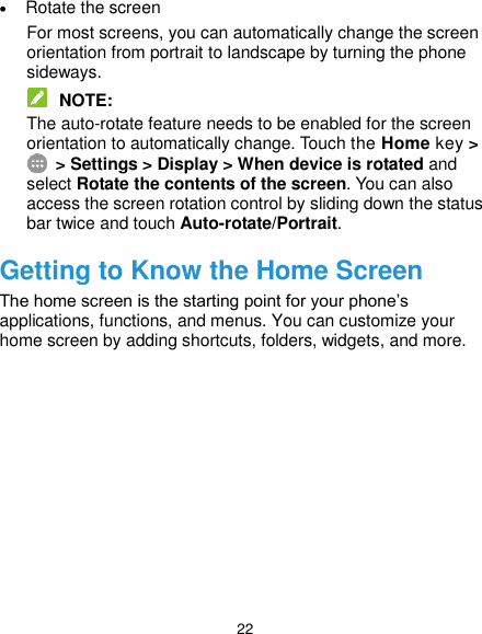  22  Rotate the screen For most screens, you can automatically change the screen orientation from portrait to landscape by turning the phone sideways.  NOTE: The auto-rotate feature needs to be enabled for the screen orientation to automatically change. Touch the Home key &gt;  &gt; Settings &gt; Display &gt; When device is rotated and select Rotate the contents of the screen. You can also access the screen rotation control by sliding down the status bar twice and touch Auto-rotate/Portrait. Getting to Know the Home Screen The home screen is the starting point for your phone’s applications, functions, and menus. You can customize your home screen by adding shortcuts, folders, widgets, and more.             