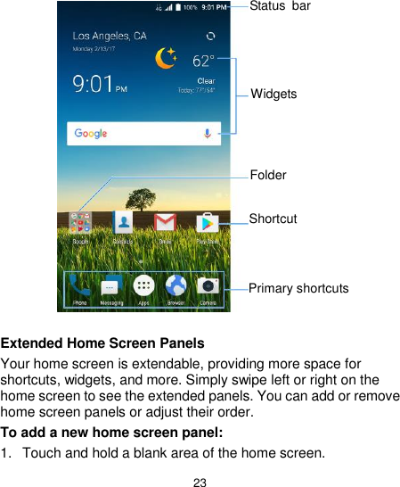  23                   Extended Home Screen Panels Your home screen is extendable, providing more space for shortcuts, widgets, and more. Simply swipe left or right on the home screen to see the extended panels. You can add or remove home screen panels or adjust their order. To add a new home screen panel: 1.  Touch and hold a blank area of the home screen. Primary shortcuts Status  bar Widgets Folder  Shortcut 
