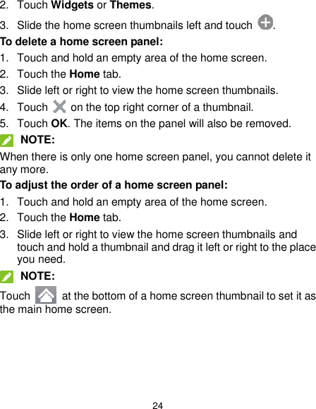  24 2.  Touch Widgets or Themes. 3.  Slide the home screen thumbnails left and touch  . To delete a home screen panel: 1.  Touch and hold an empty area of the home screen. 2.  Touch the Home tab. 3.  Slide left or right to view the home screen thumbnails. 4.  Touch    on the top right corner of a thumbnail. 5.  Touch OK. The items on the panel will also be removed.  NOTE: When there is only one home screen panel, you cannot delete it any more. To adjust the order of a home screen panel: 1.  Touch and hold an empty area of the home screen. 2.  Touch the Home tab. 3.  Slide left or right to view the home screen thumbnails and touch and hold a thumbnail and drag it left or right to the place you need.  NOTE: Touch    at the bottom of a home screen thumbnail to set it as the main home screen.  