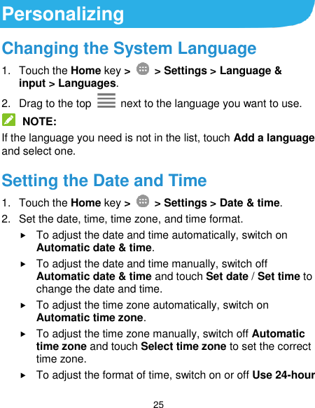  25 Personalizing Changing the System Language 1.  Touch the Home key &gt;   &gt; Settings &gt; Language &amp; input &gt; Languages. 2.  Drag to the top    next to the language you want to use.    NOTE: If the language you need is not in the list, touch Add a language and select one. Setting the Date and Time 1.  Touch the Home key &gt;   &gt; Settings &gt; Date &amp; time. 2.  Set the date, time, time zone, and time format.  To adjust the date and time automatically, switch on Automatic date &amp; time.  To adjust the date and time manually, switch off Automatic date &amp; time and touch Set date / Set time to change the date and time.  To adjust the time zone automatically, switch on Automatic time zone.  To adjust the time zone manually, switch off Automatic time zone and touch Select time zone to set the correct time zone.  To adjust the format of time, switch on or off Use 24-hour 