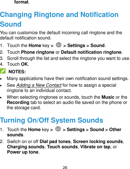  26 format. Changing Ringtone and Notification Sound You can customize the default incoming call ringtone and the default notification sound. 1.  Touch the Home key &gt;   &gt; Settings &gt; Sound. 2.  Touch Phone ringtone or Default notification ringtone. 3.  Scroll through the list and select the ringtone you want to use. 4.  Touch OK.  NOTES:  Many applications have their own notification sound settings.  See Adding a New Contact for how to assign a special ringtone to an individual contact.  When selecting ringtones or sounds, touch the Music or the Recording tab to select an audio file saved on the phone or the storage card. Turning On/Off System Sounds 1.  Touch the Home key &gt;   &gt; Settings &gt; Sound &gt; Other sounds. 2.  Switch on or off Dial pad tones, Screen locking sounds, Charging sounds, Touch sounds, Vibrate on tap, or Power up tone. 