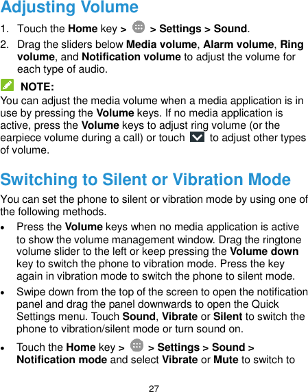  27 Adjusting Volume 1.  Touch the Home key &gt;   &gt; Settings &gt; Sound. 2.  Drag the sliders below Media volume, Alarm volume, Ring volume, and Notification volume to adjust the volume for each type of audio.  NOTE: You can adjust the media volume when a media application is in use by pressing the Volume keys. If no media application is active, press the Volume keys to adjust ring volume (or the earpiece volume during a call) or touch    to adjust other types of volume. Switching to Silent or Vibration Mode You can set the phone to silent or vibration mode by using one of the following methods.  Press the Volume keys when no media application is active to show the volume management window. Drag the ringtone volume slider to the left or keep pressing the Volume down key to switch the phone to vibration mode. Press the key again in vibration mode to switch the phone to silent mode.  Swipe down from the top of the screen to open the notification panel and drag the panel downwards to open the Quick Settings menu. Touch Sound, Vibrate or Silent to switch the phone to vibration/silent mode or turn sound on.  Touch the Home key &gt;   &gt; Settings &gt; Sound &gt; Notification mode and select Vibrate or Mute to switch to 