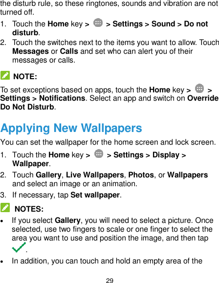  29 the disturb rule, so these ringtones, sounds and vibration are not turned off. 1.  Touch the Home key &gt;    &gt; Settings &gt; Sound &gt; Do not disturb. 2.  Touch the switches next to the items you want to allow. Touch Messages or Calls and set who can alert you of their messages or calls.   NOTE: To set exceptions based on apps, touch the Home key &gt;   &gt; Settings &gt; Notifications. Select an app and switch on Override Do Not Disturb. Applying New Wallpapers You can set the wallpaper for the home screen and lock screen. 1.  Touch the Home key &gt;   &gt; Settings &gt; Display &gt; Wallpaper. 2.  Touch Gallery, Live Wallpapers, Photos, or Wallpapers and select an image or an animation. 3.  If necessary, tap Set wallpaper.  NOTES:  If you select Gallery, you will need to select a picture. Once selected, use two fingers to scale or one finger to select the area you want to use and position the image, and then tap .  In addition, you can touch and hold an empty area of the 