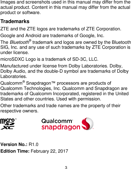  3 Images and screenshots used in this manual may differ from the actual product. Content in this manual may differ from the actual product or software. Trademarks ZTE and the ZTE logos are trademarks of ZTE Corporation. Google and Android are trademarks of Google, Inc.   The Bluetooth® trademark and logos are owned by the Bluetooth SIG, Inc. and any use of such trademarks by ZTE Corporation is under license.   microSDXC Logo is a trademark of SD-3C, LLC. Manufactured under license from Dolby Laboratories. Dolby, Dolby Audio, and the double-D symbol are trademarks of Dolby Laboratories. Qualcomm® Snapdragon™ processors are products of Qualcomm Technologies, Inc. Qualcomm and Snapdragon are trademarks of Qualcomm Incorporated, registered in the United States and other countries. Used with permission. Other trademarks and trade names are the property of their respective owners.     Version No.: R1.0 Edition Time: February 22, 2017 