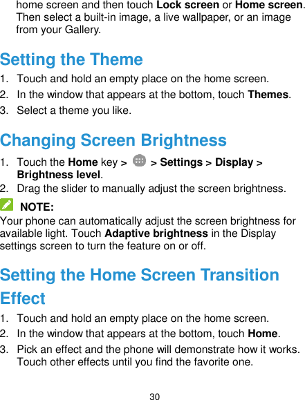  30 home screen and then touch Lock screen or Home screen. Then select a built-in image, a live wallpaper, or an image from your Gallery. Setting the Theme 1.  Touch and hold an empty place on the home screen. 2.  In the window that appears at the bottom, touch Themes. 3.  Select a theme you like. Changing Screen Brightness 1.  Touch the Home key &gt;    &gt; Settings &gt; Display &gt; Brightness level. 2.  Drag the slider to manually adjust the screen brightness.  NOTE: Your phone can automatically adjust the screen brightness for available light. Touch Adaptive brightness in the Display settings screen to turn the feature on or off. Setting the Home Screen Transition Effect 1.  Touch and hold an empty place on the home screen. 2.  In the window that appears at the bottom, touch Home. 3.  Pick an effect and the phone will demonstrate how it works. Touch other effects until you find the favorite one. 