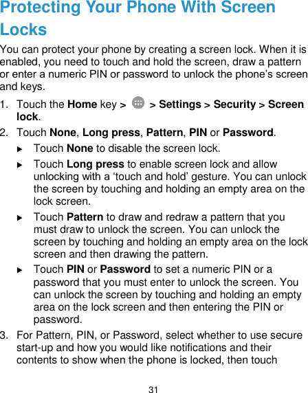  31 Protecting Your Phone With Screen Locks You can protect your phone by creating a screen lock. When it is enabled, you need to touch and hold the screen, draw a pattern or enter a numeric PIN or password to unlock the phone’s screen and keys. 1.  Touch the Home key &gt;    &gt; Settings &gt; Security &gt; Screen lock. 2.  Touch None, Long press, Pattern, PIN or Password.  Touch None to disable the screen lock.  Touch Long press to enable screen lock and allow unlocking with a ‘touch and hold’ gesture. You can unlock the screen by touching and holding an empty area on the lock screen.  Touch Pattern to draw and redraw a pattern that you must draw to unlock the screen. You can unlock the screen by touching and holding an empty area on the lock screen and then drawing the pattern.  Touch PIN or Password to set a numeric PIN or a password that you must enter to unlock the screen. You can unlock the screen by touching and holding an empty area on the lock screen and then entering the PIN or password. 3.  For Pattern, PIN, or Password, select whether to use secure start-up and how you would like notifications and their contents to show when the phone is locked, then touch 