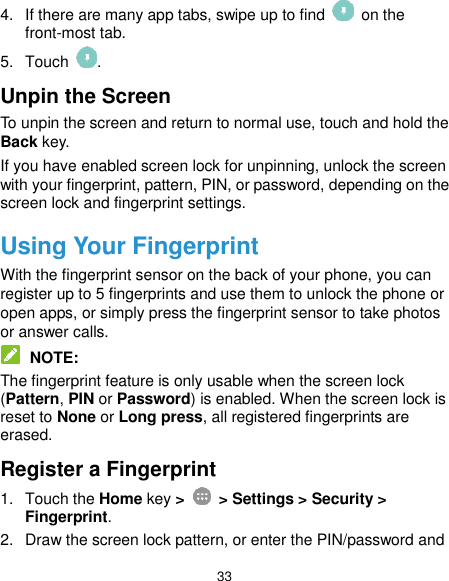  33 4.  If there are many app tabs, swipe up to find    on the front-most tab. 5.  Touch  . Unpin the Screen To unpin the screen and return to normal use, touch and hold the Back key. If you have enabled screen lock for unpinning, unlock the screen with your fingerprint, pattern, PIN, or password, depending on the screen lock and fingerprint settings. Using Your Fingerprint With the fingerprint sensor on the back of your phone, you can register up to 5 fingerprints and use them to unlock the phone or open apps, or simply press the fingerprint sensor to take photos or answer calls.  NOTE: The fingerprint feature is only usable when the screen lock (Pattern, PIN or Password) is enabled. When the screen lock is reset to None or Long press, all registered fingerprints are erased. Register a Fingerprint 1.  Touch the Home key &gt;    &gt; Settings &gt; Security &gt; Fingerprint. 2.  Draw the screen lock pattern, or enter the PIN/password and 