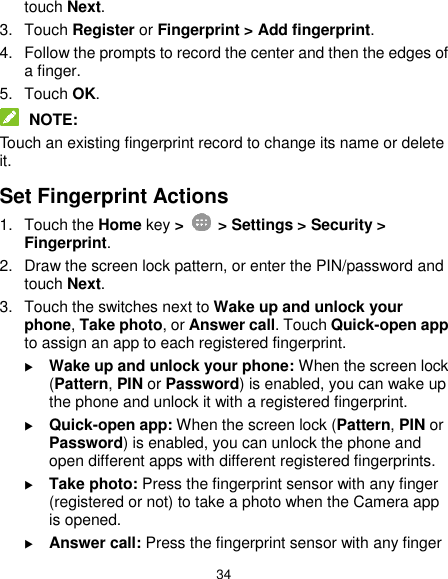  34 touch Next. 3.  Touch Register or Fingerprint &gt; Add fingerprint. 4.  Follow the prompts to record the center and then the edges of a finger. 5.  Touch OK.  NOTE: Touch an existing fingerprint record to change its name or delete it. Set Fingerprint Actions 1.  Touch the Home key &gt;    &gt; Settings &gt; Security &gt; Fingerprint. 2.  Draw the screen lock pattern, or enter the PIN/password and touch Next. 3.  Touch the switches next to Wake up and unlock your phone, Take photo, or Answer call. Touch Quick-open app to assign an app to each registered fingerprint.  Wake up and unlock your phone: When the screen lock (Pattern, PIN or Password) is enabled, you can wake up the phone and unlock it with a registered fingerprint.  Quick-open app: When the screen lock (Pattern, PIN or Password) is enabled, you can unlock the phone and open different apps with different registered fingerprints.  Take photo: Press the fingerprint sensor with any finger (registered or not) to take a photo when the Camera app is opened.  Answer call: Press the fingerprint sensor with any finger 