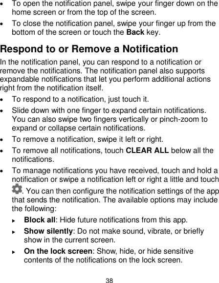  38  To open the notification panel, swipe your finger down on the home screen or from the top of the screen.    To close the notification panel, swipe your finger up from the bottom of the screen or touch the Back key. Respond to or Remove a Notification In the notification panel, you can respond to a notification or remove the notifications. The notification panel also supports expandable notifications that let you perform additional actions right from the notification itself.  To respond to a notification, just touch it.  Slide down with one finger to expand certain notifications. You can also swipe two fingers vertically or pinch-zoom to expand or collapse certain notifications.  To remove a notification, swipe it left or right.  To remove all notifications, touch CLEAR ALL below all the notifications.  To manage notifications you have received, touch and hold a notification or swipe a notification left or right a little and touch . You can then configure the notification settings of the app that sends the notification. The available options may include the following:  Block all: Hide future notifications from this app.  Show silently: Do not make sound, vibrate, or briefly show in the current screen.  On the lock screen: Show, hide, or hide sensitive contents of the notifications on the lock screen. 