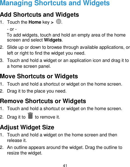  41 Managing Shortcuts and Widgets Add Shortcuts and Widgets 1.  Touch the Home key &gt;  . - or - To add widgets, touch and hold an empty area of the home screen and select Widgets. 2. Slide up or down to browse through available applications, or left or right to find the widget you need. 3.  Touch and hold a widget or an application icon and drag it to a home screen panel. Move Shortcuts or Widgets 1.  Touch and hold a shortcut or widget on the home screen. 2.  Drag it to the place you need. Remove Shortcuts or Widgets 1.  Touch and hold a shortcut or widget on the home screen. 2.  Drag it to    to remove it. Adjust Widget Size 1.  Touch and hold a widget on the home screen and then release it. 2.  An outline appears around the widget. Drag the outline to resize the widget. 