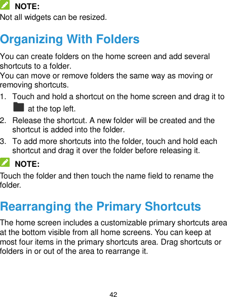  42  NOTE: Not all widgets can be resized. Organizing With Folders You can create folders on the home screen and add several shortcuts to a folder. You can move or remove folders the same way as moving or removing shortcuts. 1.  Touch and hold a shortcut on the home screen and drag it to   at the top left. 2.  Release the shortcut. A new folder will be created and the shortcut is added into the folder. 3.  To add more shortcuts into the folder, touch and hold each shortcut and drag it over the folder before releasing it.  NOTE: Touch the folder and then touch the name field to rename the folder. Rearranging the Primary Shortcuts The home screen includes a customizable primary shortcuts area at the bottom visible from all home screens. You can keep at most four items in the primary shortcuts area. Drag shortcuts or folders in or out of the area to rearrange it. 