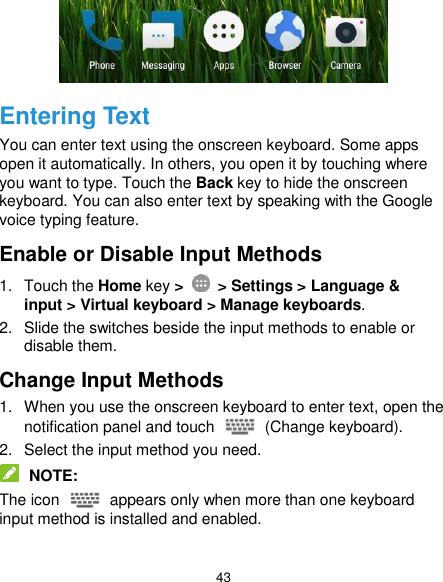  43  Entering Text You can enter text using the onscreen keyboard. Some apps open it automatically. In others, you open it by touching where you want to type. Touch the Back key to hide the onscreen keyboard. You can also enter text by speaking with the Google voice typing feature.   Enable or Disable Input Methods 1.  Touch the Home key &gt;    &gt; Settings &gt; Language &amp; input &gt; Virtual keyboard &gt; Manage keyboards. 2.  Slide the switches beside the input methods to enable or disable them. Change Input Methods 1.  When you use the onscreen keyboard to enter text, open the notification panel and touch    (Change keyboard). 2.  Select the input method you need.  NOTE: The icon    appears only when more than one keyboard input method is installed and enabled. 