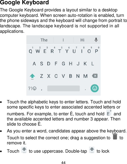  44 Google Keyboard The Google Keyboard provides a layout similar to a desktop computer keyboard. When screen auto-rotation is enabled, turn the phone sideways and the keyboard will change from portrait to landscape. The landscape keyboard is not supported in all applications.    Touch the alphabetic keys to enter letters. Touch and hold some specific keys to enter associated accented letters or numbers. For example, to enter È, touch and hold    and the available accented letters and number 3 appear. Then slide to choose È.   As you enter a word, candidates appear above the keyboard. Touch to select the correct one; drag a suggestion to    to remove it.   Touch    to use uppercase. Double-tap    to lock 