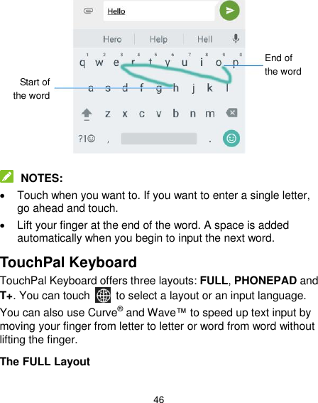  46             NOTES:   Touch when you want to. If you want to enter a single letter, go ahead and touch.   Lift your finger at the end of the word. A space is added automatically when you begin to input the next word. TouchPal Keyboard TouchPal Keyboard offers three layouts: FULL, PHONEPAD and T+. You can touch    to select a layout or an input language.   You can also use Curve® and Wave™ to speed up text input by moving your finger from letter to letter or word from word without lifting the finger. The FULL Layout Start of the word End of the word 