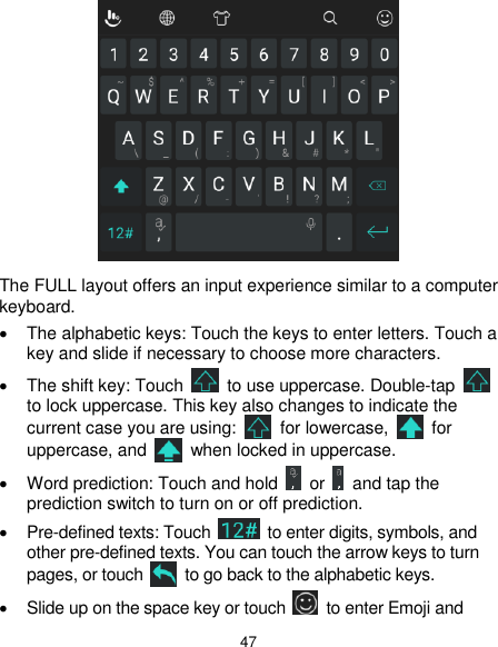  47  The FULL layout offers an input experience similar to a computer keyboard.   The alphabetic keys: Touch the keys to enter letters. Touch a key and slide if necessary to choose more characters.   The shift key: Touch    to use uppercase. Double-tap   to lock uppercase. This key also changes to indicate the current case you are using:    for lowercase,    for uppercase, and    when locked in uppercase.   Word prediction: Touch and hold    or    and tap the prediction switch to turn on or off prediction.  Pre-defined texts: Touch    to enter digits, symbols, and other pre-defined texts. You can touch the arrow keys to turn pages, or touch    to go back to the alphabetic keys.     Slide up on the space key or touch    to enter Emoji and 