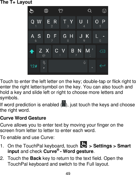  49 The T+ Layout  Touch to enter the left letter on the key; double-tap or flick right to enter the right letter/symbol on the key. You can also touch and hold a key and slide left or right to choose more letters and symbols. If word prediction is enabled ( ), just touch the keys and choose the right word. Curve Word Gesture Curve allows you to enter text by moving your finger on the screen from letter to letter to enter each word. To enable and use Curve: 1. On the TouchPal keyboard, touch    &gt; Settings &gt; Smart input and check Curve® - Word gesture. 2.  Touch the Back key to return to the text field. Open the TouchPal keyboard and switch to the Full layout. 