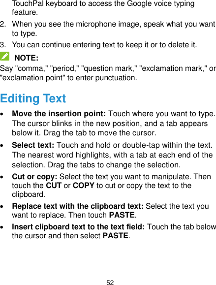  52 TouchPal keyboard to access the Google voice typing feature. 2.  When you see the microphone image, speak what you want to type. 3.  You can continue entering text to keep it or to delete it.  NOTE: Say &quot;comma,&quot; &quot;period,&quot; &quot;question mark,&quot; &quot;exclamation mark,&quot; or &quot;exclamation point&quot; to enter punctuation. Editing Text  Move the insertion point: Touch where you want to type. The cursor blinks in the new position, and a tab appears below it. Drag the tab to move the cursor.  Select text: Touch and hold or double-tap within the text. The nearest word highlights, with a tab at each end of the selection. Drag the tabs to change the selection.  Cut or copy: Select the text you want to manipulate. Then touch the CUT or COPY to cut or copy the text to the clipboard.  Replace text with the clipboard text: Select the text you want to replace. Then touch PASTE.  Insert clipboard text to the text field: Touch the tab below the cursor and then select PASTE. 