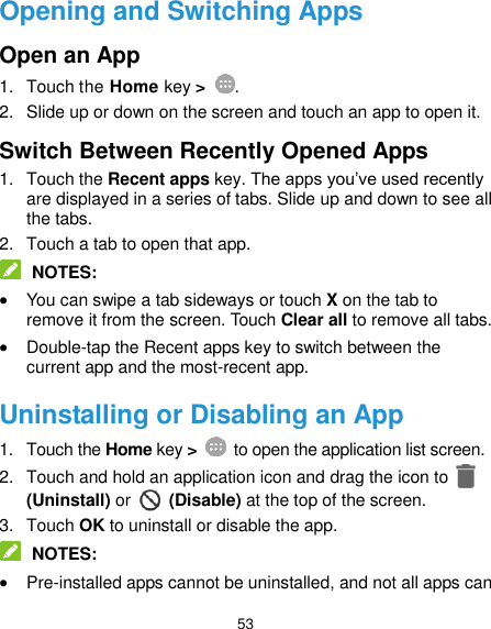  53 Opening and Switching Apps Open an App 1.  Touch the Home key &gt;  . 2.  Slide up or down on the screen and touch an app to open it. Switch Between Recently Opened Apps 1.  Touch the Recent apps key. The apps you’ve used recently are displayed in a series of tabs. Slide up and down to see all the tabs. 2.  Touch a tab to open that app.  NOTES:  You can swipe a tab sideways or touch X on the tab to remove it from the screen. Touch Clear all to remove all tabs.  Double-tap the Recent apps key to switch between the current app and the most-recent app. Uninstalling or Disabling an App 1.  Touch the Home key &gt;    to open the application list screen. 2.  Touch and hold an application icon and drag the icon to   (Uninstall) or    (Disable) at the top of the screen. 3.  Touch OK to uninstall or disable the app.  NOTES:  Pre-installed apps cannot be uninstalled, and not all apps can 