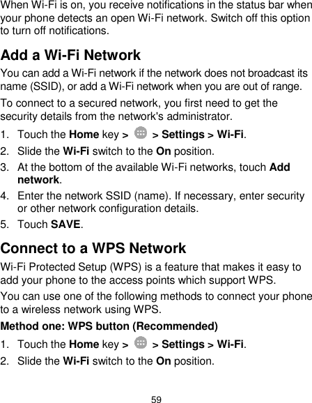  59 When Wi-Fi is on, you receive notifications in the status bar when your phone detects an open Wi-Fi network. Switch off this option to turn off notifications. Add a Wi-Fi Network You can add a Wi-Fi network if the network does not broadcast its name (SSID), or add a Wi-Fi network when you are out of range. To connect to a secured network, you first need to get the security details from the network&apos;s administrator. 1.  Touch the Home key &gt;    &gt; Settings &gt; Wi-Fi. 2.  Slide the Wi-Fi switch to the On position. 3.  At the bottom of the available Wi-Fi networks, touch Add network. 4.  Enter the network SSID (name). If necessary, enter security or other network configuration details. 5.  Touch SAVE. Connect to a WPS Network Wi-Fi Protected Setup (WPS) is a feature that makes it easy to add your phone to the access points which support WPS. You can use one of the following methods to connect your phone to a wireless network using WPS. Method one: WPS button (Recommended) 1.  Touch the Home key &gt;    &gt; Settings &gt; Wi-Fi. 2. Slide the Wi-Fi switch to the On position. 