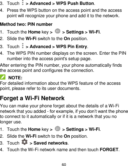  60 3.  Touch    &gt; Advanced &gt; WPS Push Button. 4.  Press the WPS button on the access point and the access point will recognize your phone and add it to the network. Method two: PIN number 1.  Touch the Home key &gt;    &gt; Settings &gt; Wi-Fi. 2. Slide the Wi-Fi switch to the On position. 3.  Touch   &gt; Advanced &gt; WPS Pin Entry. 4.  The WPS PIN number displays on the screen. Enter the PIN number into the access point&apos;s setup page. After entering the PIN number, your phone automatically finds the access point and configures the connection.  NOTE: For detailed information about the WPS feature of the access point, please refer to its user documents. Forget a Wi-Fi Network You can make your phone forget about the details of a Wi-Fi network that you added - for example, if you don’t want the phone to connect to it automatically or if it is a network that you no longer use.   1.  Touch the Home key &gt;    &gt; Settings &gt; Wi-Fi. 2. Slide the Wi-Fi switch to the On position. 3.  Touch    &gt; Saved networks. 4.  Touch the Wi-Fi network name and then touch FORGET. 