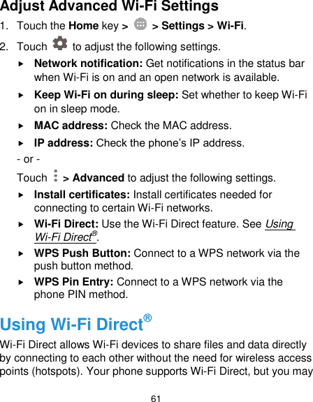  61 Adjust Advanced Wi-Fi Settings 1.  Touch the Home key &gt;    &gt; Settings &gt; Wi-Fi. 2.  Touch    to adjust the following settings.  Network notification: Get notifications in the status bar when Wi-Fi is on and an open network is available.  Keep Wi-Fi on during sleep: Set whether to keep Wi-Fi on in sleep mode.  MAC address: Check the MAC address.  IP address: Check the phone’s IP address. - or - Touch    &gt; Advanced to adjust the following settings.  Install certificates: Install certificates needed for connecting to certain Wi-Fi networks.  Wi-Fi Direct: Use the Wi-Fi Direct feature. See Using Wi-Fi Direct®.  WPS Push Button: Connect to a WPS network via the push button method.  WPS Pin Entry: Connect to a WPS network via the phone PIN method. Using Wi-Fi Direct® Wi-Fi Direct allows Wi-Fi devices to share files and data directly by connecting to each other without the need for wireless access points (hotspots). Your phone supports Wi-Fi Direct, but you may 