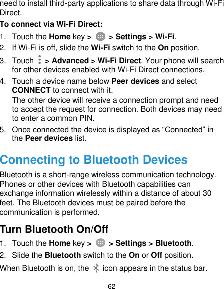  62 need to install third-party applications to share data through Wi-Fi Direct. To connect via Wi-Fi Direct: 1.  Touch the Home key &gt;   &gt; Settings &gt; Wi-Fi. 2.  If Wi-Fi is off, slide the Wi-Fi switch to the On position. 3.  Touch   &gt; Advanced &gt; Wi-Fi Direct. Your phone will search for other devices enabled with Wi-Fi Direct connections.   4.  Touch a device name below Peer devices and select CONNECT to connect with it. The other device will receive a connection prompt and need to accept the request for connection. Both devices may need to enter a common PIN. 5. Once connected the device is displayed as “Connected” in the Peer devices list. Connecting to Bluetooth Devices Bluetooth is a short-range wireless communication technology. Phones or other devices with Bluetooth capabilities can exchange information wirelessly within a distance of about 30 feet. The Bluetooth devices must be paired before the communication is performed. Turn Bluetooth On/Off 1.  Touch the Home key &gt;    &gt; Settings &gt; Bluetooth. 2.  Slide the Bluetooth switch to the On or Off position. When Bluetooth is on, the    icon appears in the status bar.   
