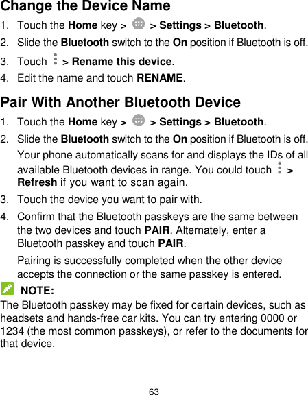  63 Change the Device Name 1.  Touch the Home key &gt;    &gt; Settings &gt; Bluetooth. 2.  Slide the Bluetooth switch to the On position if Bluetooth is off. 3.  Touch   &gt; Rename this device. 4.  Edit the name and touch RENAME. Pair With Another Bluetooth Device 1.  Touch the Home key &gt;    &gt; Settings &gt; Bluetooth. 2.  Slide the Bluetooth switch to the On position if Bluetooth is off. Your phone automatically scans for and displays the IDs of all available Bluetooth devices in range. You could touch    &gt; Refresh if you want to scan again. 3.  Touch the device you want to pair with. 4.  Confirm that the Bluetooth passkeys are the same between the two devices and touch PAIR. Alternately, enter a Bluetooth passkey and touch PAIR. Pairing is successfully completed when the other device accepts the connection or the same passkey is entered.  NOTE: The Bluetooth passkey may be fixed for certain devices, such as headsets and hands-free car kits. You can try entering 0000 or 1234 (the most common passkeys), or refer to the documents for that device. 