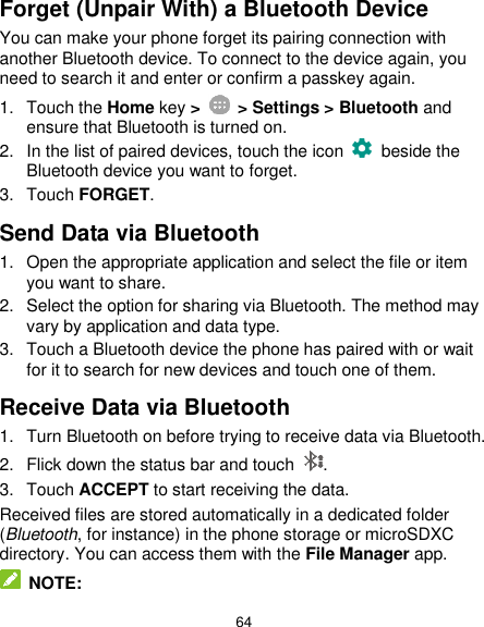  64 Forget (Unpair With) a Bluetooth Device You can make your phone forget its pairing connection with another Bluetooth device. To connect to the device again, you need to search it and enter or confirm a passkey again. 1.  Touch the Home key &gt;    &gt; Settings &gt; Bluetooth and ensure that Bluetooth is turned on. 2.  In the list of paired devices, touch the icon    beside the Bluetooth device you want to forget. 3.  Touch FORGET. Send Data via Bluetooth 1.  Open the appropriate application and select the file or item you want to share. 2.  Select the option for sharing via Bluetooth. The method may vary by application and data type. 3.  Touch a Bluetooth device the phone has paired with or wait for it to search for new devices and touch one of them. Receive Data via Bluetooth 1.  Turn Bluetooth on before trying to receive data via Bluetooth. 2.  Flick down the status bar and touch  . 3.  Touch ACCEPT to start receiving the data. Received files are stored automatically in a dedicated folder (Bluetooth, for instance) in the phone storage or microSDXC directory. You can access them with the File Manager app.  NOTE: 